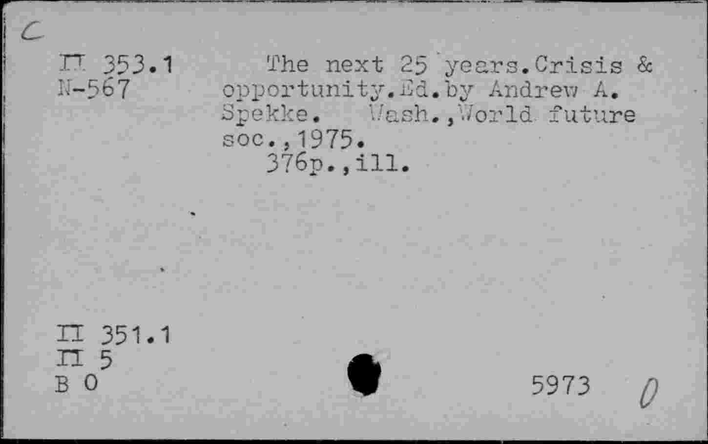 ﻿IT 353.1 N-567
The next 25 years.Crisis & opportunity.nd. by Andrew A. Spekke. Wash.,World future soc.,1975.
376p.»ill.
IT 351.1 IT 5 B 0
5973 Q